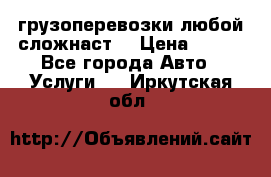 грузоперевозки любой сложнаст  › Цена ­ 100 - Все города Авто » Услуги   . Иркутская обл.